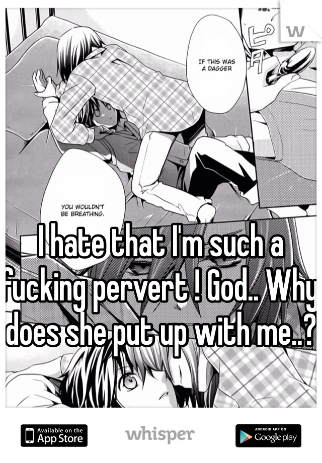 I hate that I'm such a fucking pervert ! God.. Why does she put up with me..?