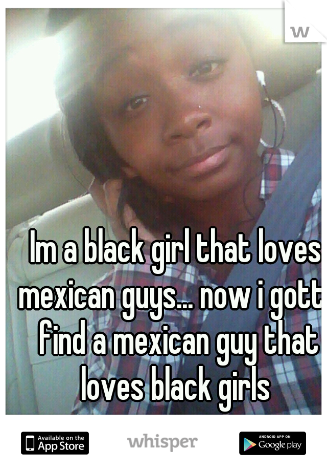 Im a black girl that loves mexican guys... now i gotta find a mexican guy that loves black girls 