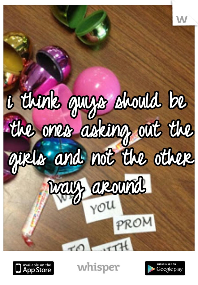 i think guys should be the ones asking out the girls and not the other way around 