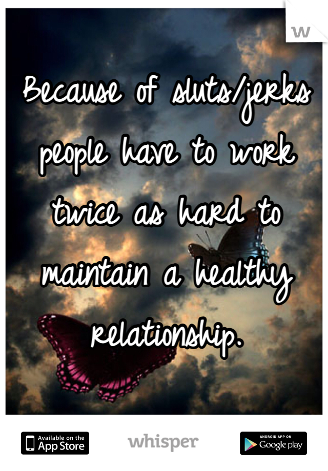 Because of sluts/jerks people have to work twice as hard to maintain a healthy relationship.