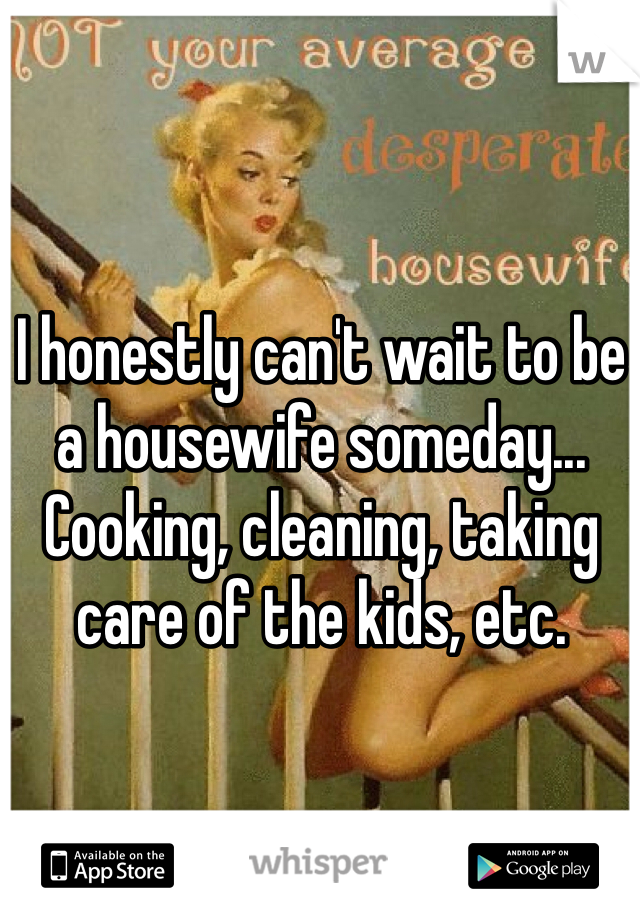 I honestly can't wait to be a housewife someday... Cooking, cleaning, taking care of the kids, etc. 