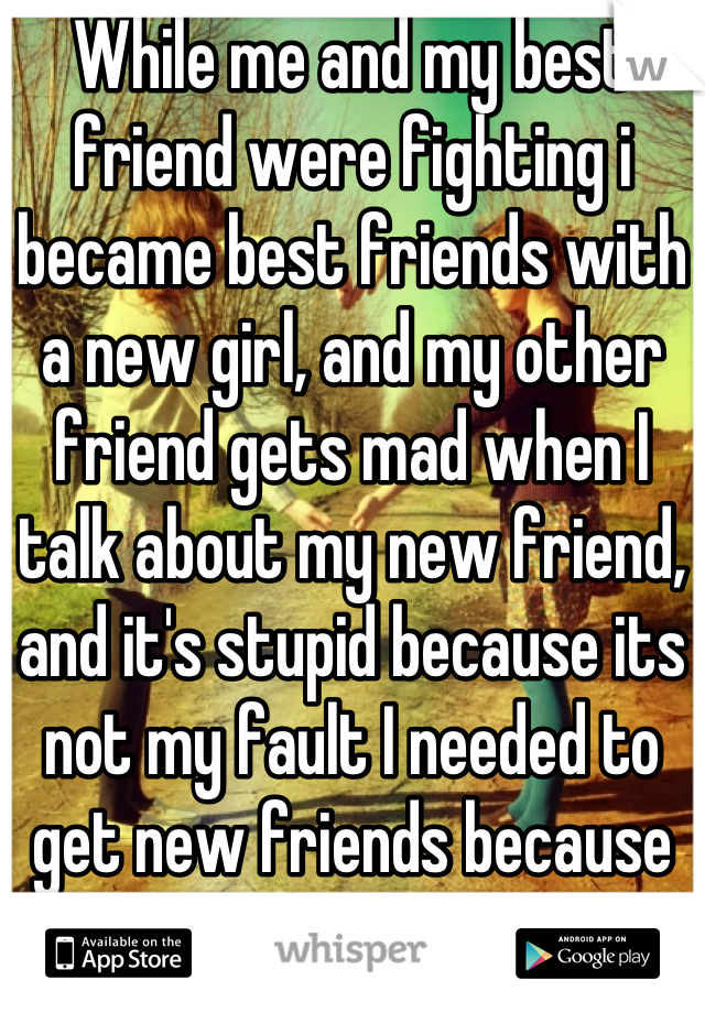 While me and my best friend were fighting i became best friends with a new girl, and my other friend gets mad when I talk about my new friend, and it's stupid because its not my fault I needed to get new friends because she left me again