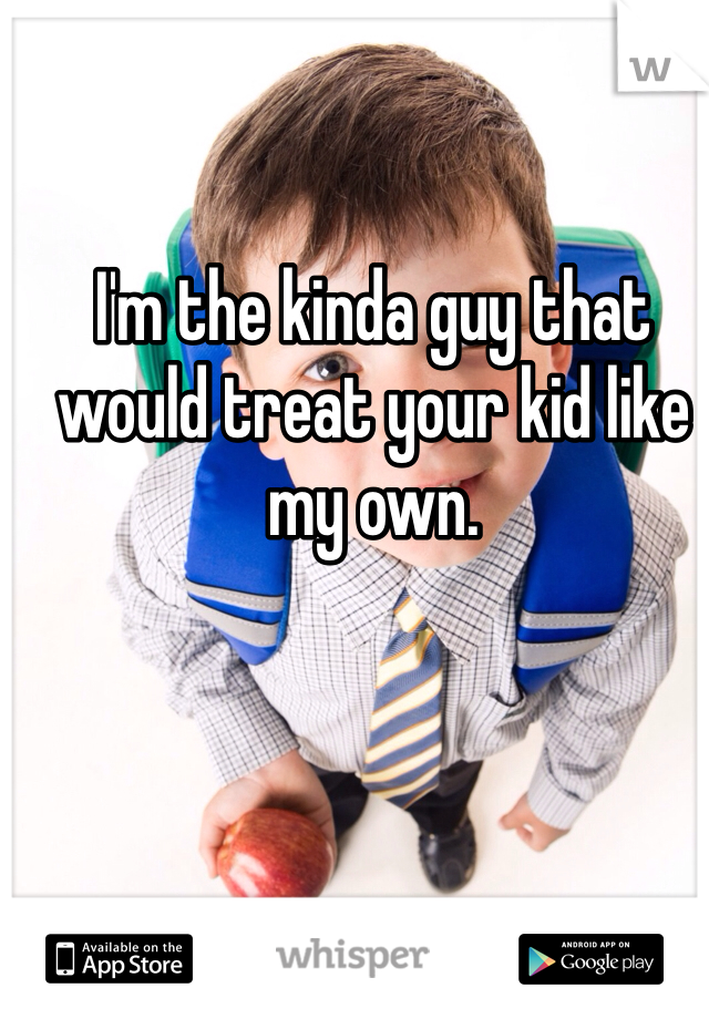 I'm the kinda guy that would treat your kid like my own. 