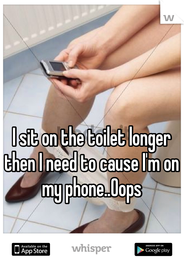 I sit on the toilet longer then I need to cause I'm on my phone..Oops
