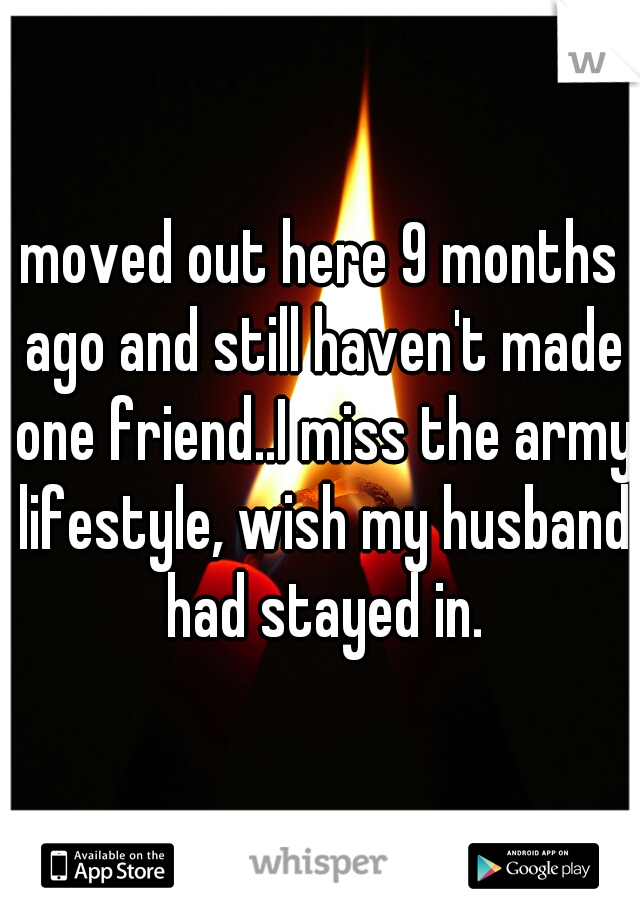 moved out here 9 months ago and still haven't made one friend..I miss the army lifestyle, wish my husband had stayed in.
