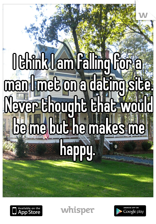 I think I am falling for a man I met on a dating site. Never thought that would be me but he makes me happy. 