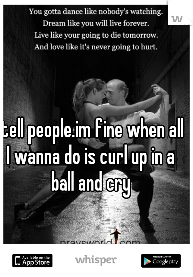 I tell people.im fine when all I wanna do is curl up in a ball and cry