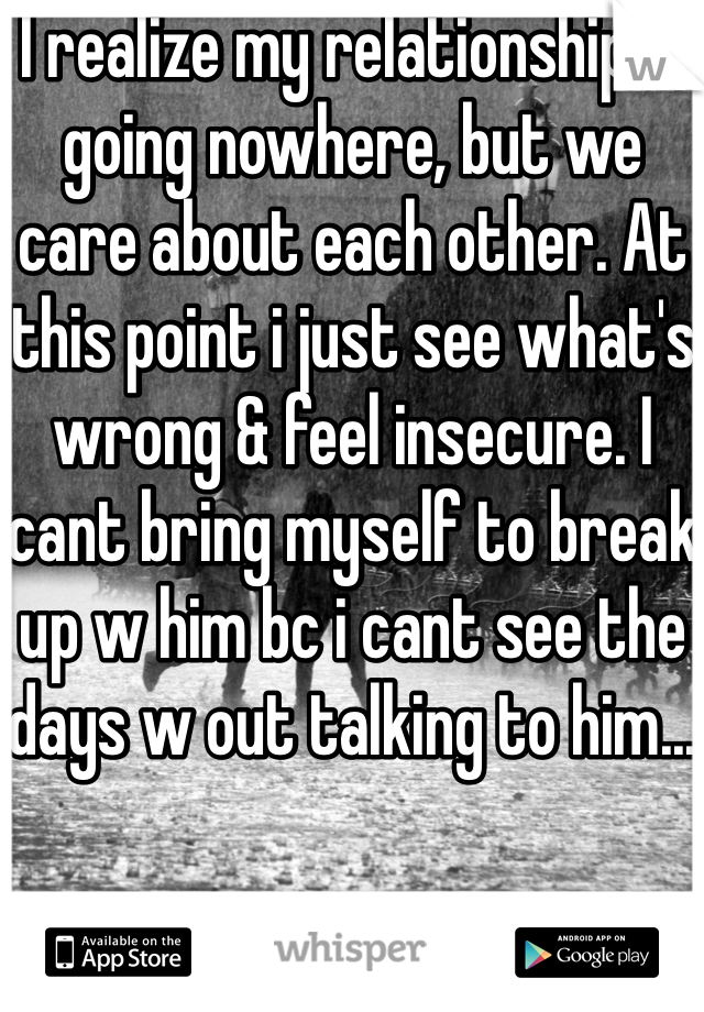 I realize my relationship is going nowhere, but we care about each other. At this point i just see what's wrong & feel insecure. I cant bring myself to break up w him bc i cant see the days w out talking to him... 