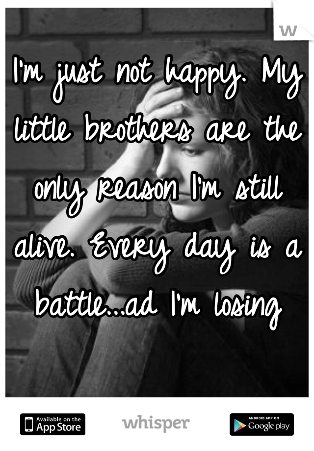I'm just not happy. My little brothers are the only reason I'm still alive. Every day is a battle...ad I'm losing