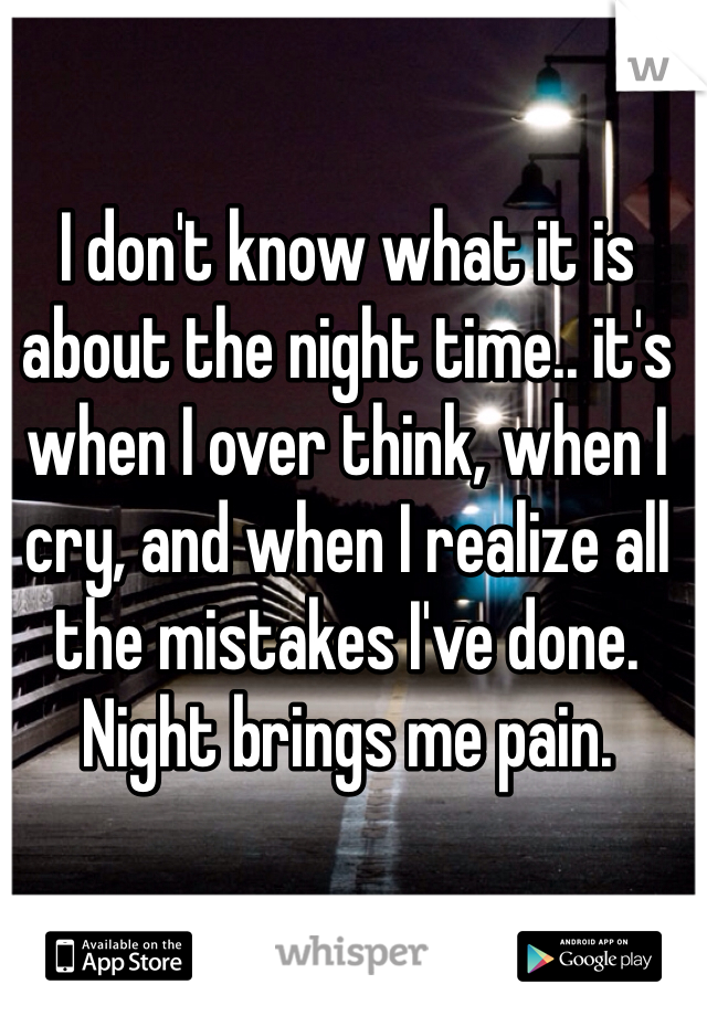 I don't know what it is about the night time.. it's when I over think, when I cry, and when I realize all the mistakes I've done. Night brings me pain.