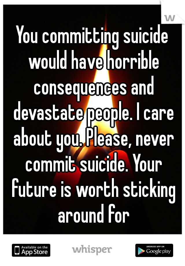 You committing suicide would have horrible consequences and devastate people. I care about you. Please, never commit suicide. Your future is worth sticking around for