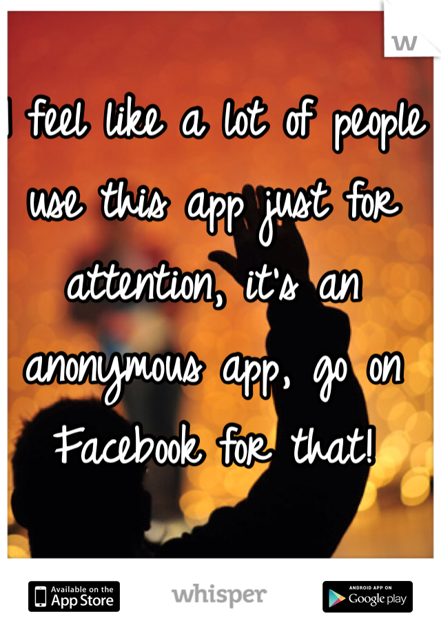 I feel like a lot of people use this app just for attention, it's an anonymous app, go on Facebook for that!