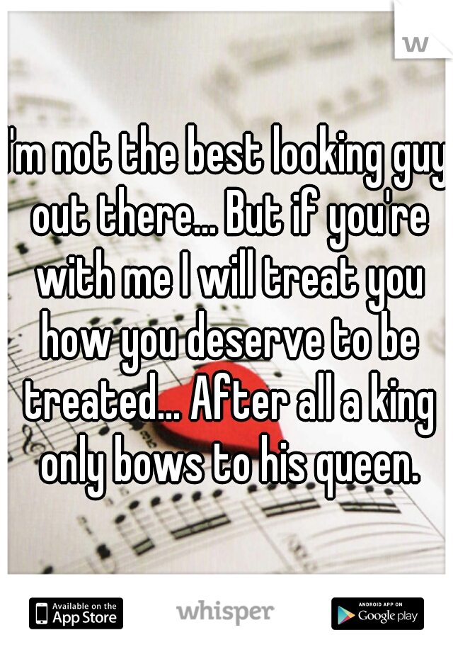 I'm not the best looking guy out there... But if you're with me I will treat you how you deserve to be treated... After all a king only bows to his queen.
