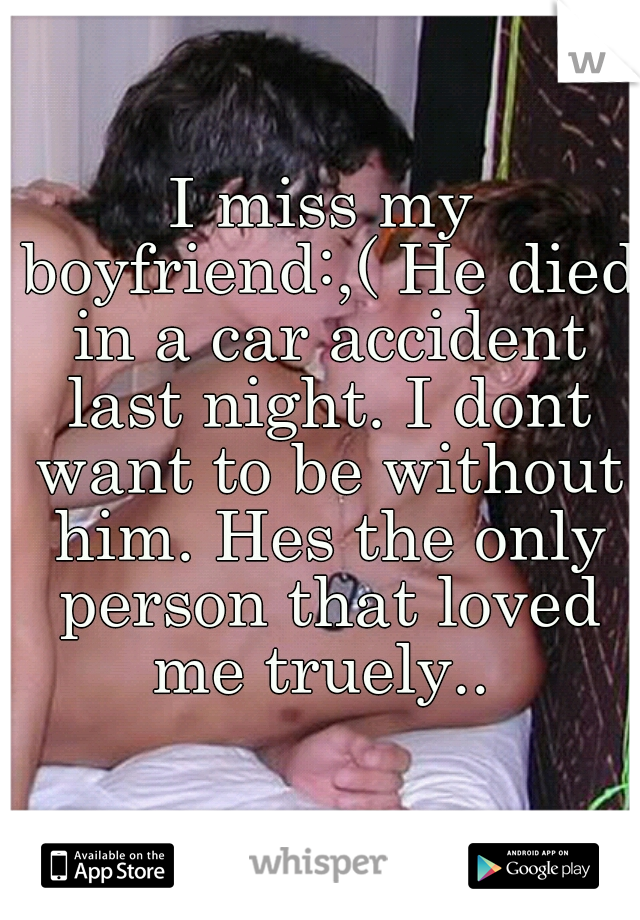 I miss my boyfriend:,( He died in a car accident last night. I dont want to be without him. Hes the only person that loved me truely.. 