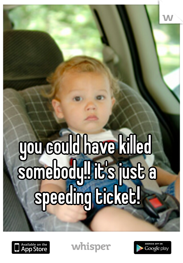 you could have killed somebody!! it's just a speeding ticket!