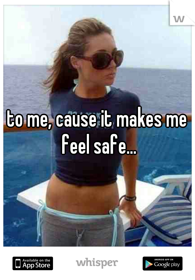 to me, cause it makes me feel safe...