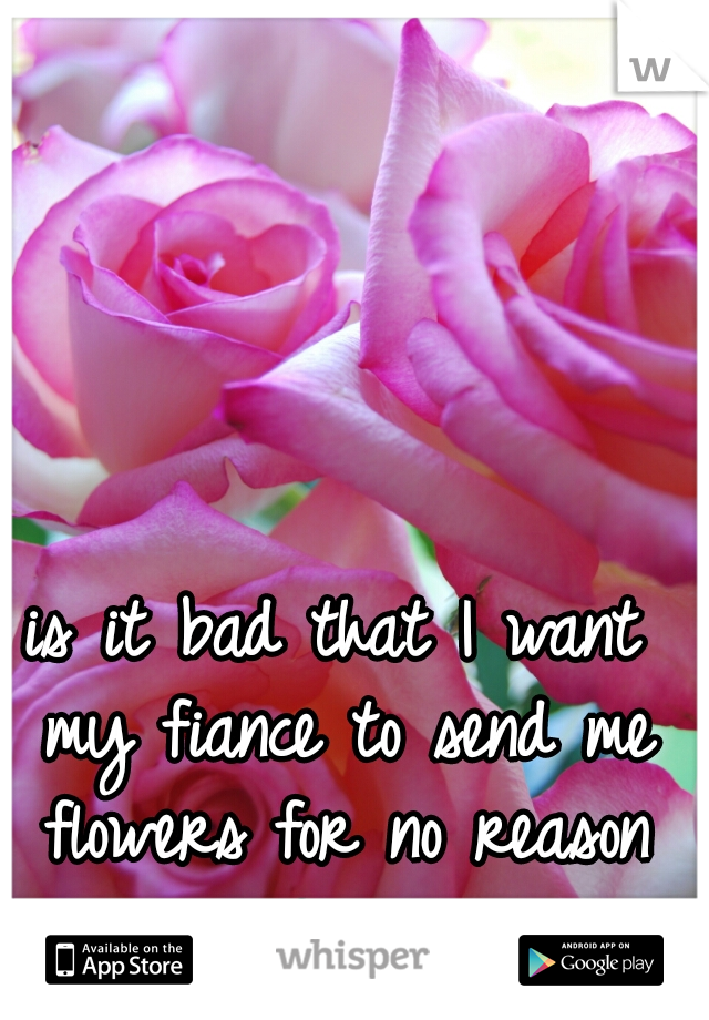 is it bad that I want my fiance to send me flowers for no reason at all?