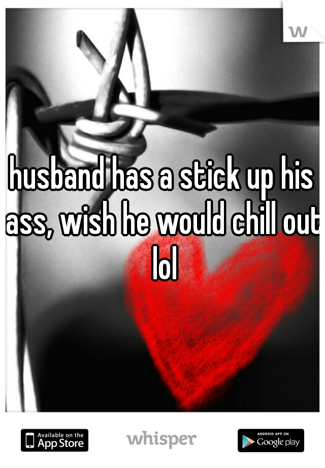 husband has a stick up his ass, wish he would chill out lol