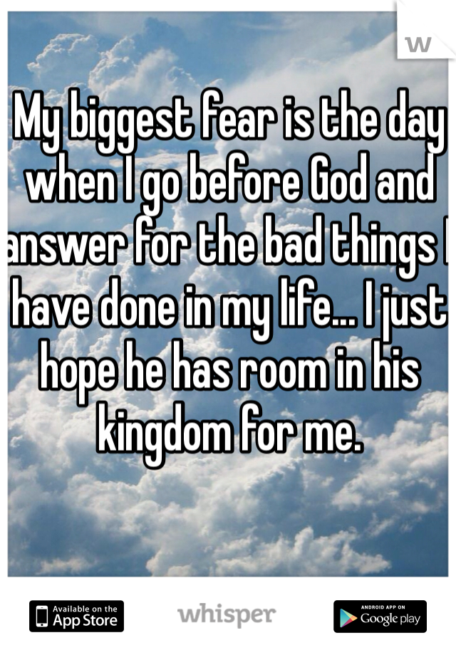 My biggest fear is the day when I go before God and answer for the bad things I have done in my life... I just hope he has room in his kingdom for me. 