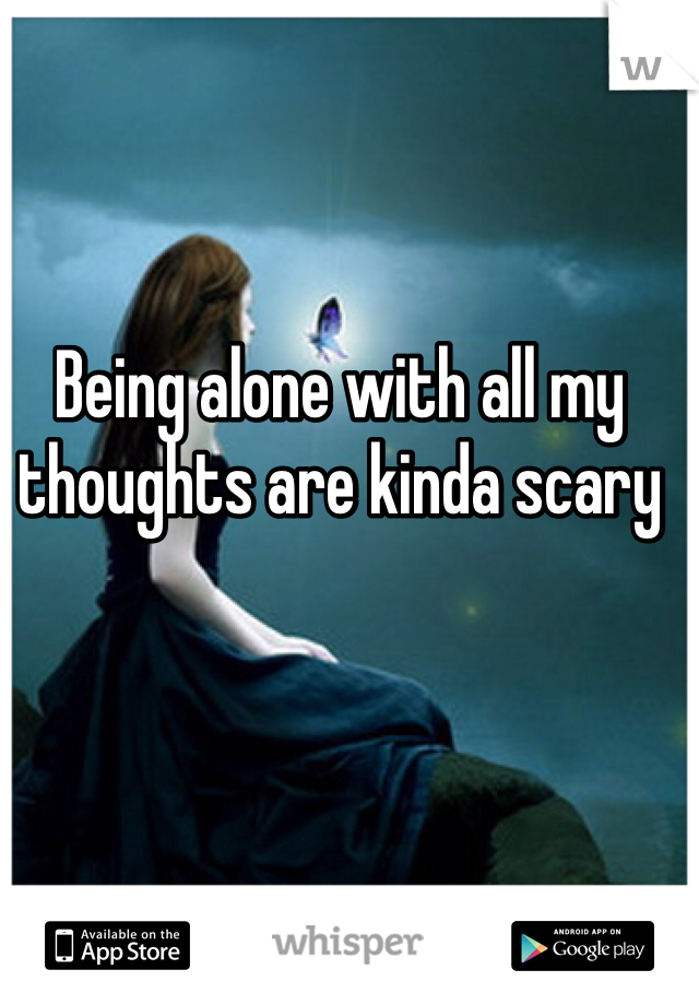 Being alone with all my thoughts are kinda scary 