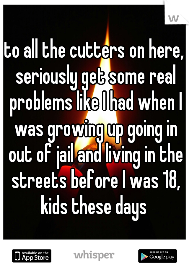 to all the cutters on here, seriously get some real problems like I had when I was growing up going in out of jail and living in the streets before I was 18, kids these days 