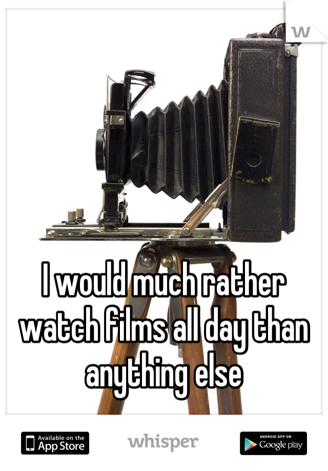 I would much rather watch films all day than anything else
