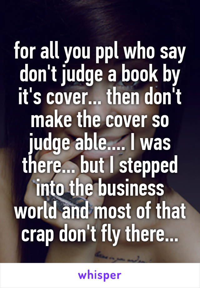 for all you ppl who say don't judge a book by it's cover... then don't make the cover so judge able.... I was there... but I stepped into the business world and most of that crap don't fly there...