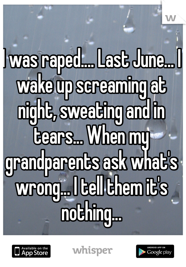 I was raped.... Last June... I wake up screaming at night, sweating and in tears... When my grandparents ask what's wrong... I tell them it's nothing...