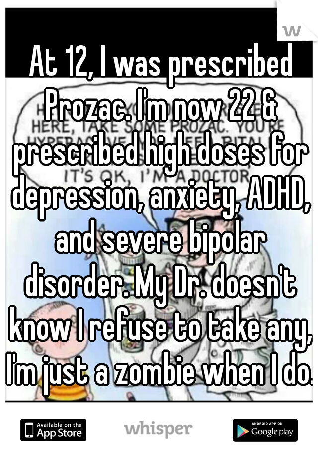  At 12, I was prescribed Prozac. I'm now 22 & prescribed high doses for depression, anxiety, ADHD, and severe bipolar disorder. My Dr. doesn't know I refuse to take any, I'm just a zombie when I do.  
