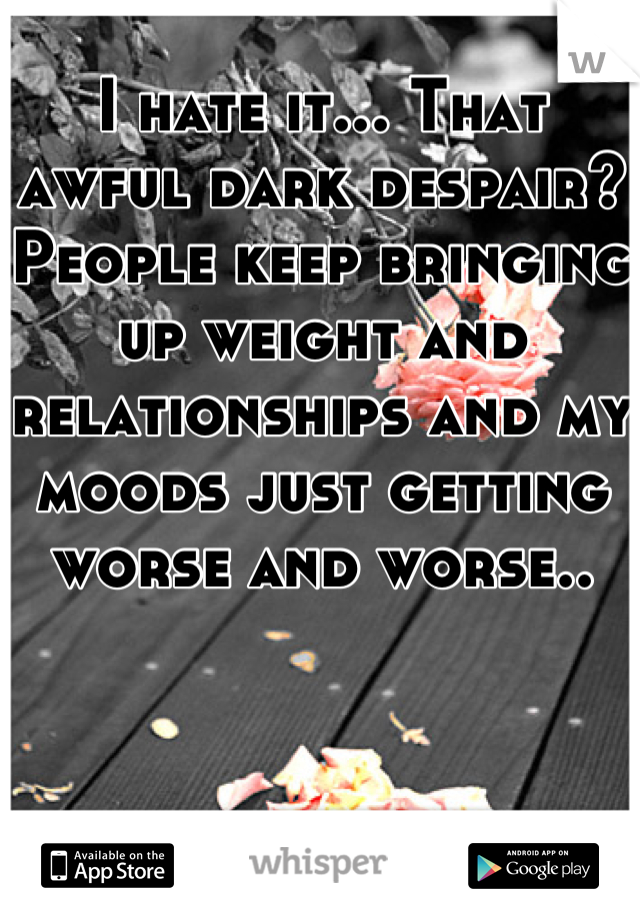 I hate it... That awful dark despair? People keep bringing up weight and relationships and my moods just getting worse and worse..