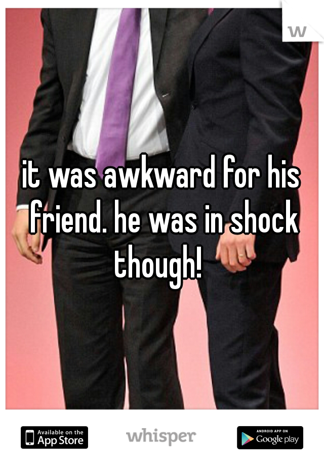 it was awkward for his friend. he was in shock though!  