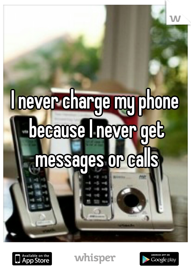 I never charge my phone because I never get messages or calls
