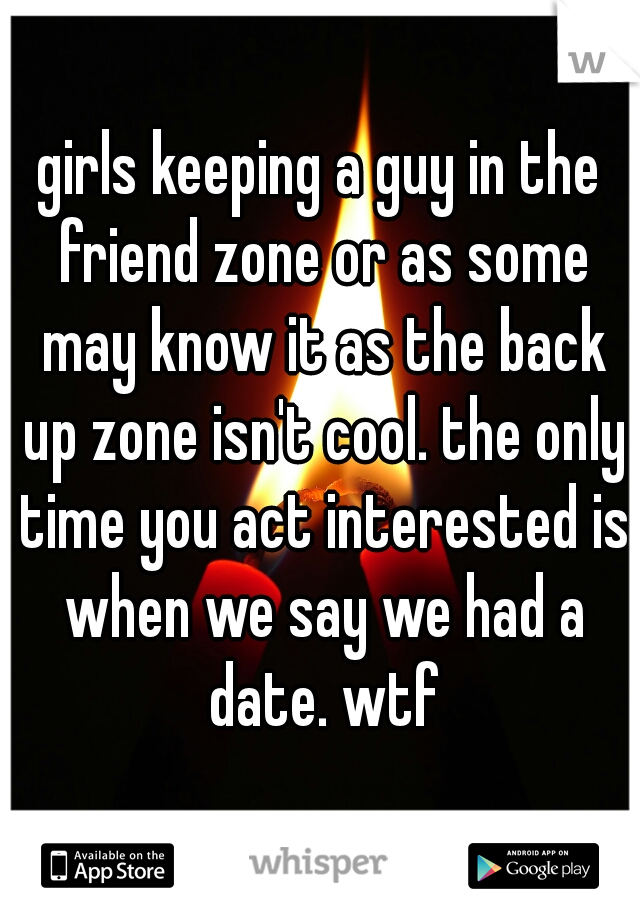 girls keeping a guy in the friend zone or as some may know it as the back up zone isn't cool. the only time you act interested is when we say we had a date. wtf