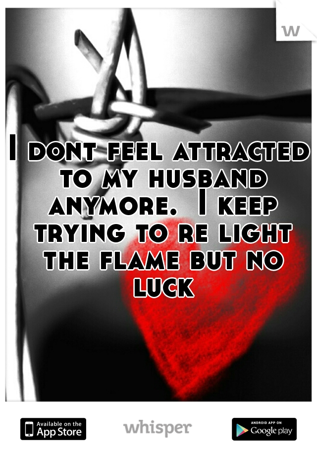 I dont feel attracted to my husband anymore.  I keep trying to re light the flame but no luck
