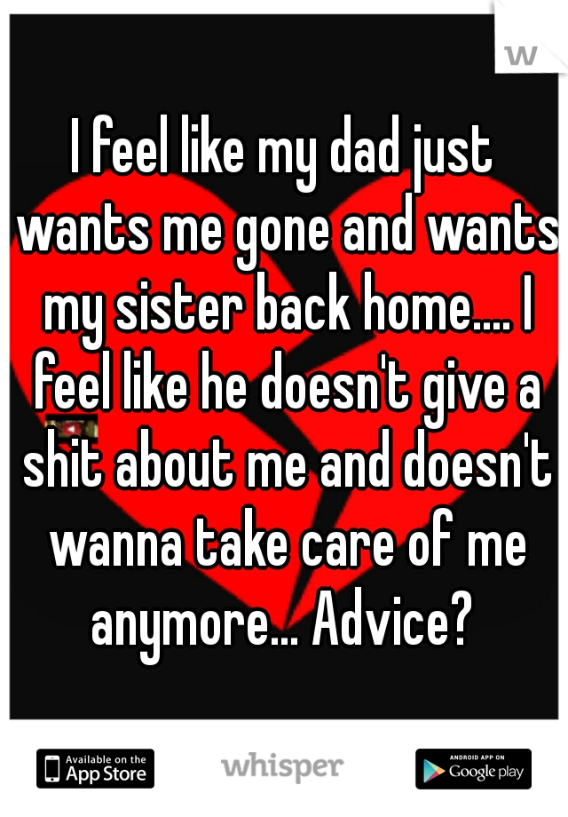I feel like my dad just wants me gone and wants my sister back home.... I feel like he doesn't give a shit about me and doesn't wanna take care of me anymore... Advice? 