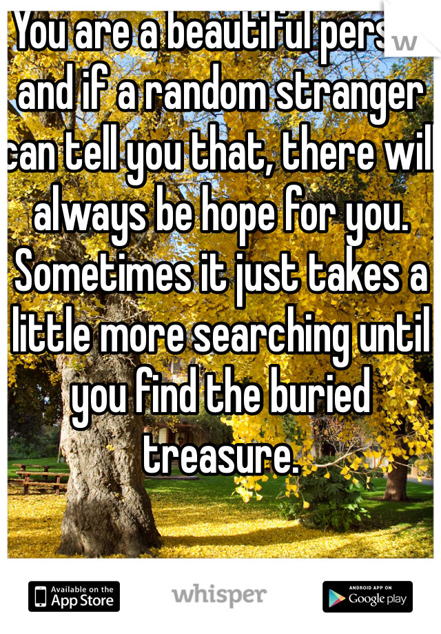 You are a beautiful person and if a random stranger can tell you that, there will always be hope for you. Sometimes it just takes a little more searching until you find the buried treasure. 