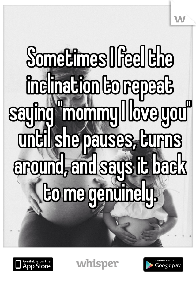 Sometimes I feel the inclination to repeat saying "mommy I love you" until she pauses, turns around, and says it back to me genuinely.