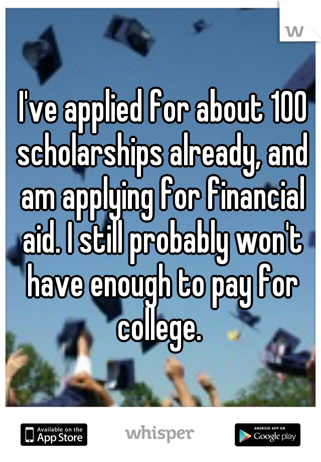  I've applied for about 100 scholarships already, and am applying for financial aid. I still probably won't have enough to pay for college. 