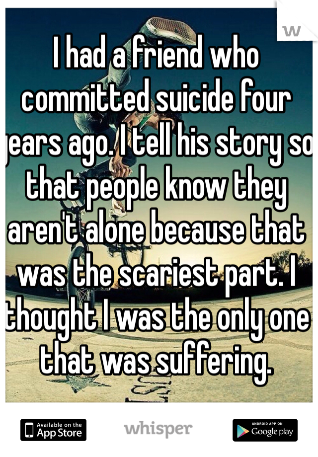 I had a friend who committed suicide four years ago. I tell his story so that people know they aren't alone because that was the scariest part. I thought I was the only one that was suffering. 