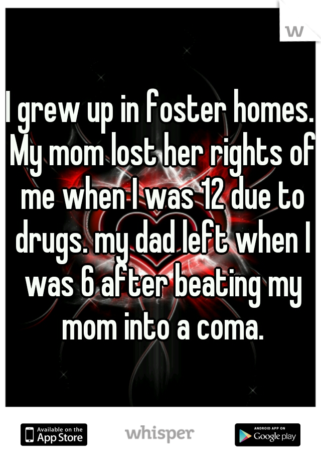 I grew up in foster homes. My mom lost her rights of me when I was 12 due to drugs. my dad left when I was 6 after beating my mom into a coma.