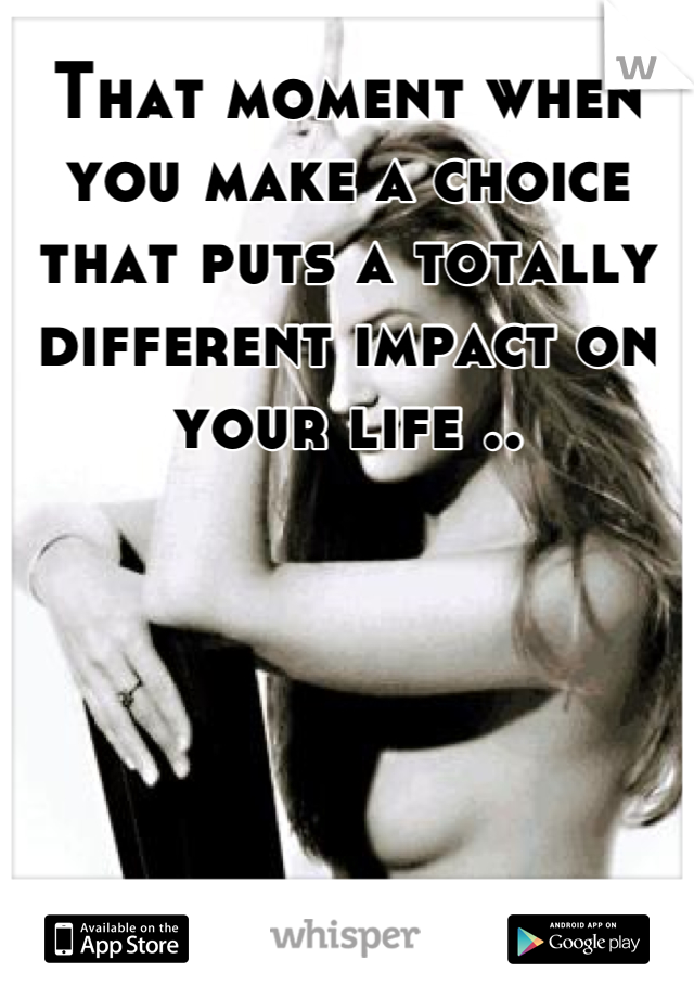That moment when you make a choice that puts a totally different impact on your life ..