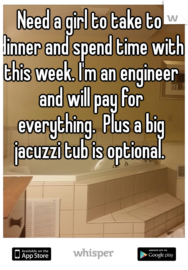 Need a girl to take to dinner and spend time with this week. I'm an engineer and will pay for everything.  Plus a big jacuzzi tub is optional. 