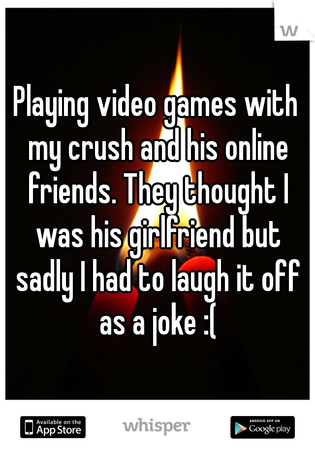 Playing video games with my crush and his online friends. They thought I was his girlfriend but sadly I had to laugh it off as a joke :(
