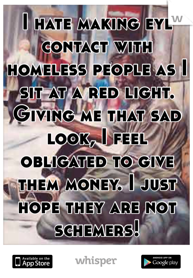 I hate making eye contact with homeless people as I sit at a red light. Giving me that sad look, I feel obligated to give them money. I just hope they are not schemers! 
