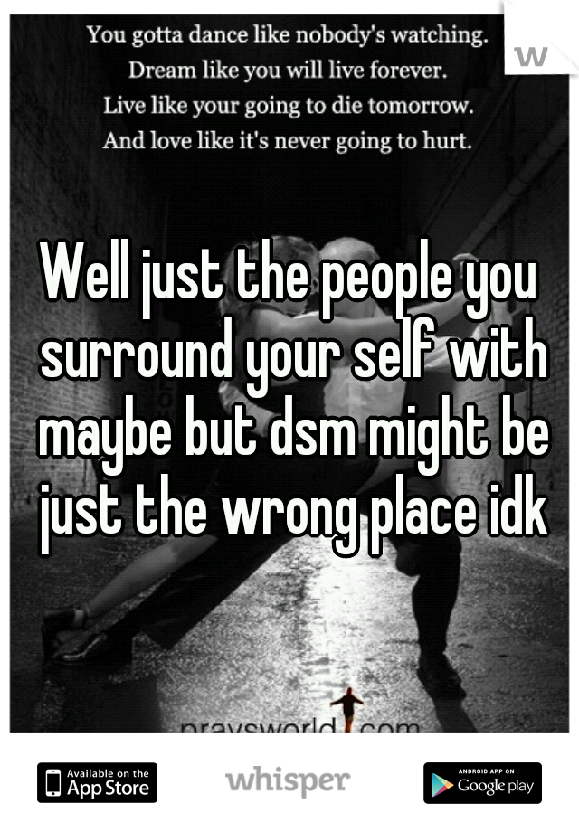 Well just the people you surround your self with maybe but dsm might be just the wrong place idk