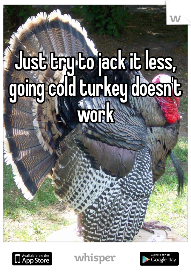 Just try to jack it less, going cold turkey doesn't work