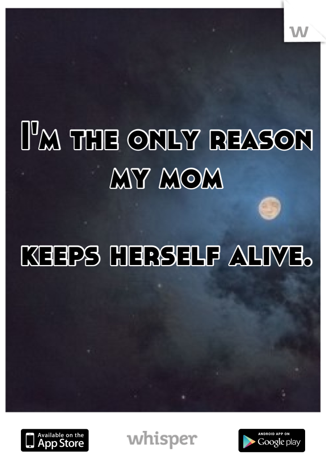I'm the only reason my mom 

keeps herself alive.


