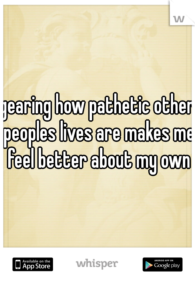 gearing how pathetic other peoples lives are makes me feel better about my own