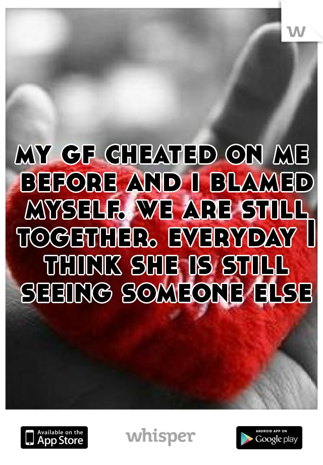 my gf cheated on me before and i blamed myself. we are still together. everyday I think she is still seeing someone else