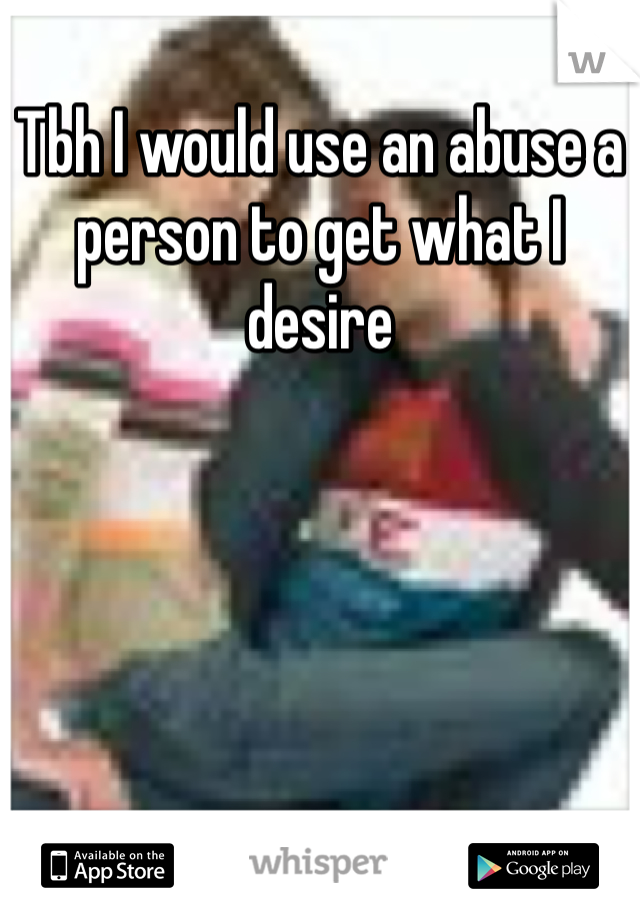 Tbh I would use an abuse a person to get what I desire 
